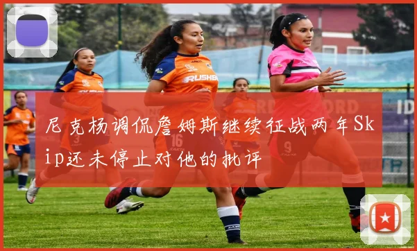 尼克杨调侃詹姆斯继续征战两年Skip还未停止对他的批评