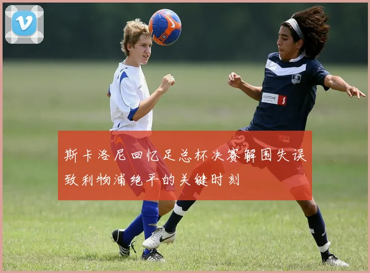 斯卡洛尼回忆足总杯决赛解围失误致利物浦绝平的关键时刻