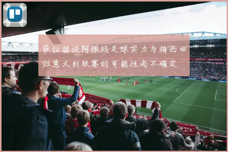 萨拉赫谈阿根廷足球实力与梅西回归意大利联赛的可能性尚不确定