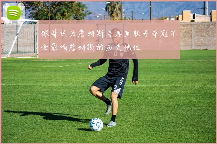 球哥认为詹姆斯与库里联手夺冠不会影响詹姆斯的历史地位