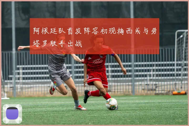 阿根廷队首发阵容初现梅西或与劳塔罗联手出战