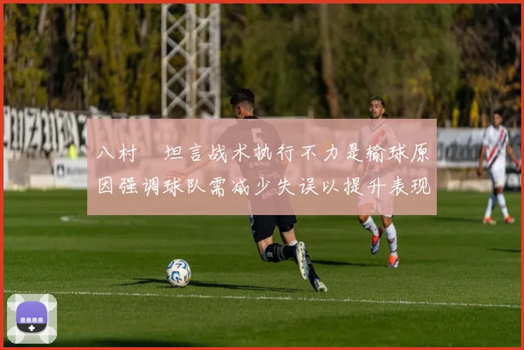 八村塁坦言战术执行不力是输球原因强调球队需减少失误以提升表现