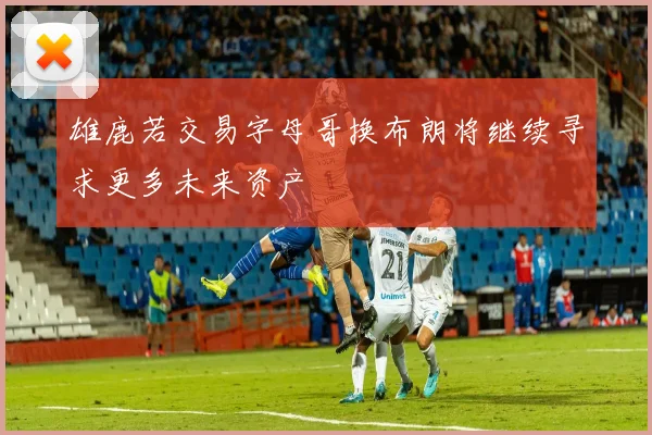 雄鹿若交易字母哥换布朗将继续寻求更多未来资产