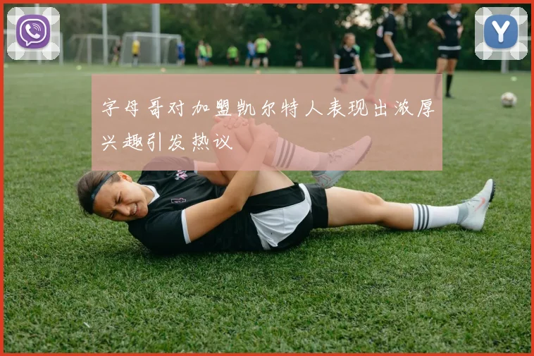 字母哥对加盟凯尔特人表现出浓厚兴趣引发热议