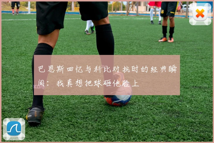 巴恩斯回忆与科比对抗时的经典瞬间：我真想把球砸他脸上