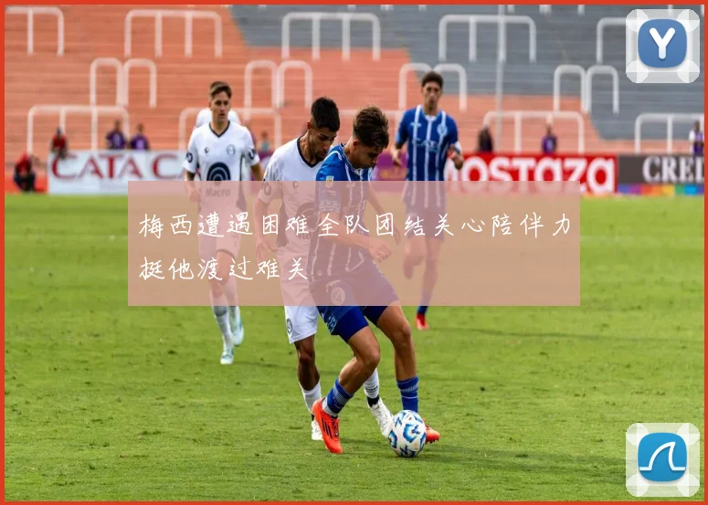 梅西遭遇困难全队团结关心陪伴力挺他渡过难关