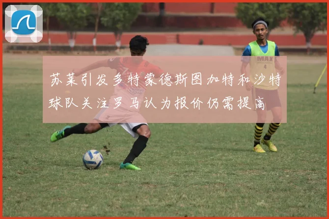 苏莱引发多特蒙德斯图加特和沙特球队关注罗马认为报价仍需提高