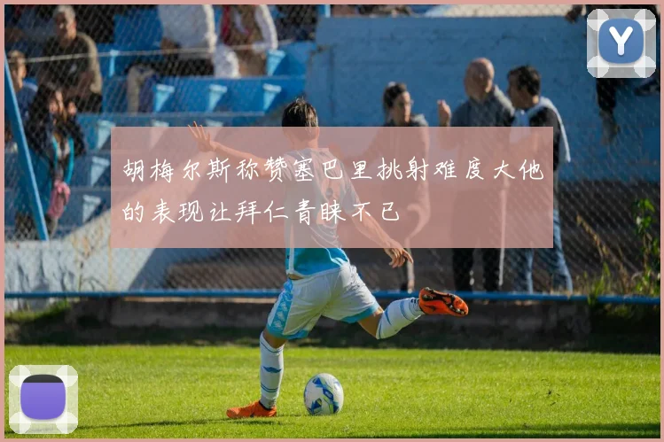 胡梅尔斯称赞塞巴里挑射难度大他的表现让拜仁青睐不已